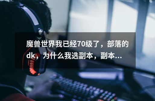 魔兽世界我已经70级了，部落的dk，为什么我选副本，副本页面只有5人副本怎么不显示25人副本-第1张-游戏信息-龙启网