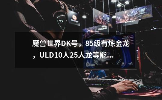 魔兽世界DK号,85级有炼金龙,ULD10人25人龙等能卖多少钱-第1张-游戏信息-龙启网
