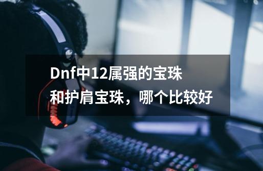 Dnf中12属强的宝珠和护肩宝珠,哪个比较好-第1张-游戏信息-龙启网