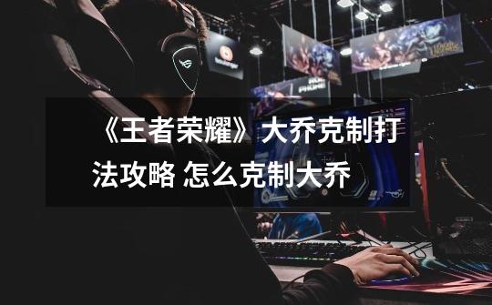 《王者荣耀》大乔克制打法攻略 怎么克制大乔-第1张-游戏信息-龙启网