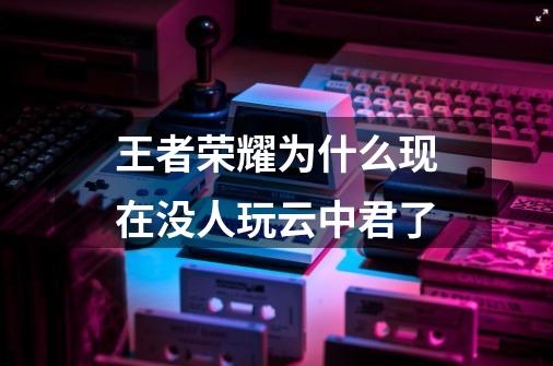 王者荣耀为什么现在没人玩云中君了-第1张-游戏信息-龙启网