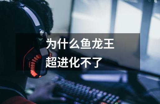 为什么鱼龙王超进化不了-第1张-游戏信息-龙启网