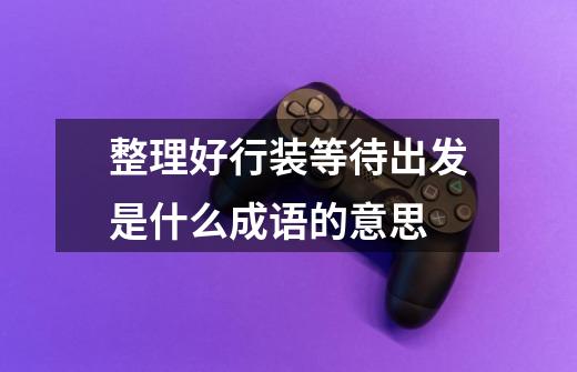 整理好行装等待出发是什么成语的意思-第1张-游戏信息-龙启网