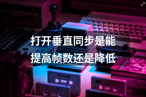 打开垂直同步是能提高帧数还是降低-第1张-游戏信息-龙启网