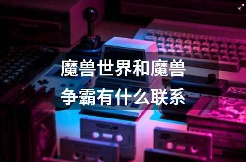 魔兽世界和魔兽争霸有什么联系-第1张-游戏信息-龙启网