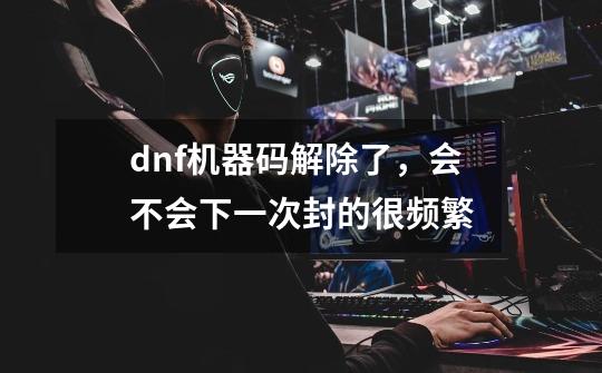dnf机器码解除了，会不会下一次封的很频繁-第1张-游戏信息-龙启网