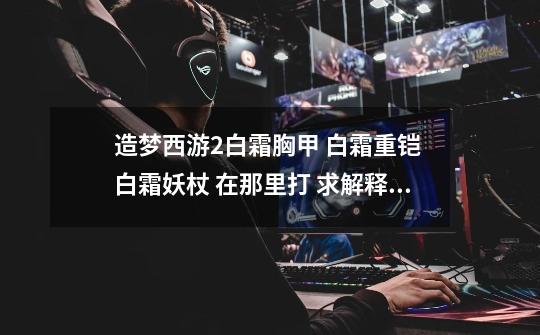 造梦西游2白霜胸甲 白霜重铠 白霜妖杖 在那里打 求解释。-第1张-游戏信息-龙启网