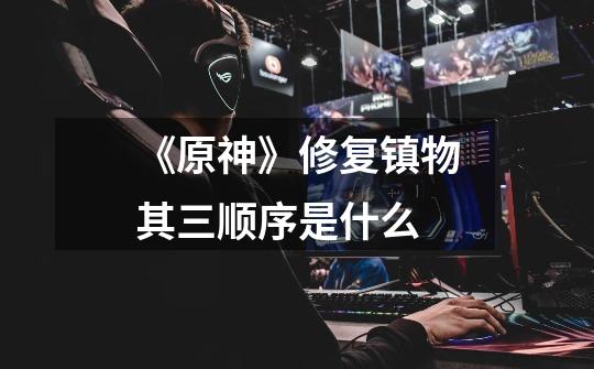 《原神》修复镇物其三顺序是什么-第1张-游戏信息-龙启网