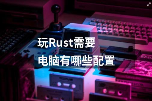 玩Rust需要电脑有哪些配置-第1张-游戏信息-龙启网