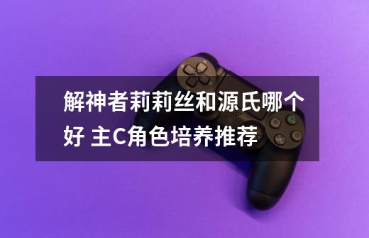 解神者莉莉丝和源氏哪个好 主C角色培养推荐-第1张-游戏信息-龙启网