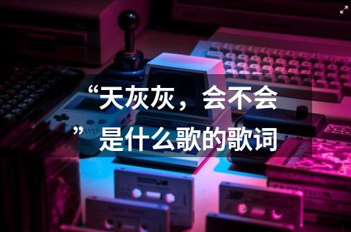 “天灰灰,会不会”是什么歌的歌词-第1张-游戏信息-龙启网