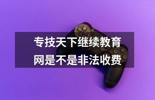 专技天下继续教育网是不是非法收费-第1张-游戏信息-龙启网