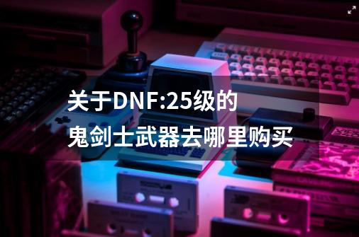 关于DNF:25级的鬼剑士武器去哪里购买-第1张-游戏信息-龙启网