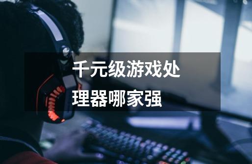 千元级游戏处理器哪家强-第1张-游戏信息-龙启网
