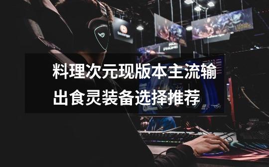 料理次元现版本主流输出食灵装备选择推荐-第1张-游戏信息-龙启网