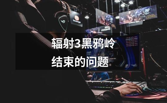 辐射3黑鸦岭结束的问题-第1张-游戏信息-龙启网