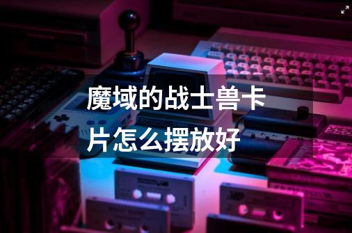 魔域的战士兽卡片怎么摆放好-第1张-游戏信息-龙启网