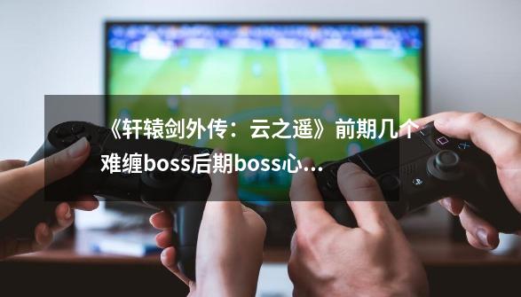《轩辕剑外传:云之遥》前期几个难缠boss+后期boss心得-第1张-游戏信息-龙启网