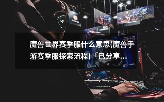 魔兽世界赛季服什么意思(魔兽手游赛季服探索流程)「已分享」-第1张-游戏信息-龙启网