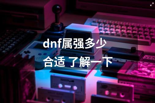 dnf属强多少合适 了解一下-第1张-游戏信息-龙启网