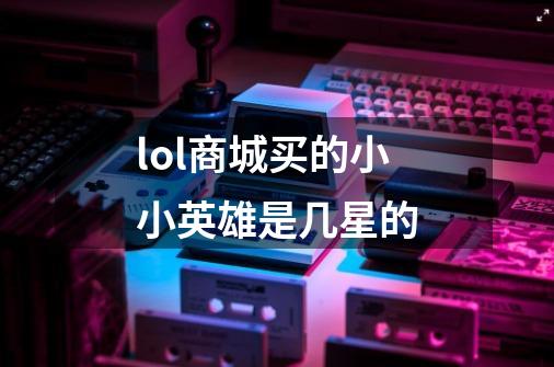 lol商城买的小小英雄是几星的-第1张-游戏信息-龙启网