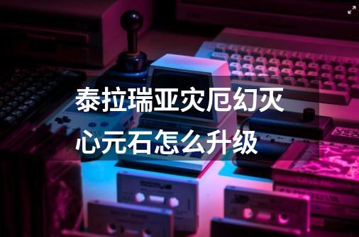 泰拉瑞亚灾厄幻灭心元石怎么升级-第1张-游戏信息-龙启网