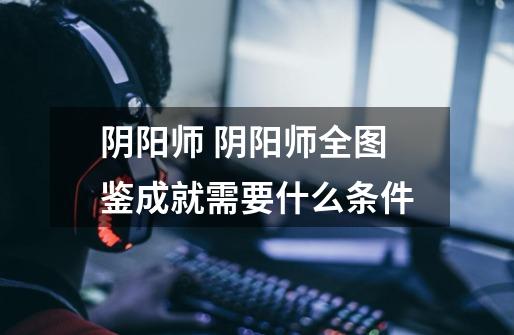 阴阳师 阴阳师全图鉴成就需要什么条件-第1张-游戏信息-龙启网