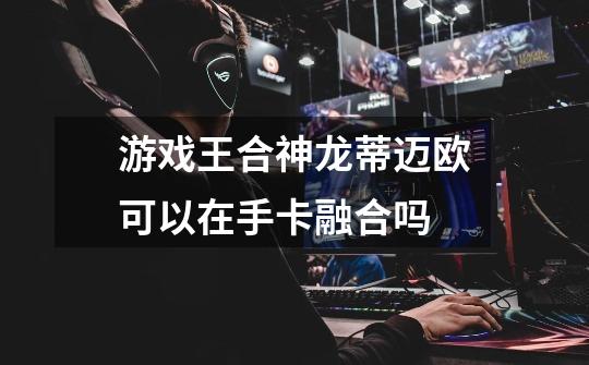 游戏王合神龙蒂迈欧可以在手卡融合吗-第1张-游戏信息-龙启网