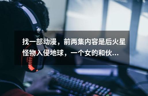 找一部动漫,前两集内容是后火星怪物入侵地球,一个女的和伙伴驾驶机甲反抗,后来只有她活了 。-第1张-游戏信息-龙启网
