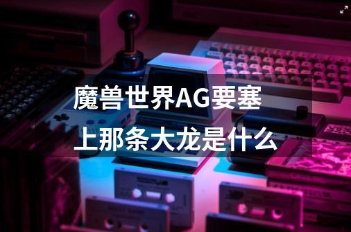 魔兽世界AG要塞上那条大龙是什么-第1张-游戏信息-龙启网