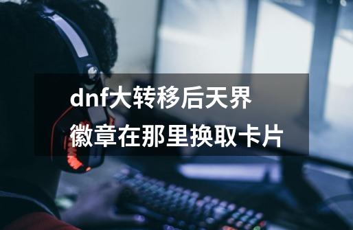 dnf大转移后天界徽章在那里换取卡片-第1张-游戏信息-龙启网