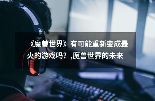 《魔兽世界》有可能重新变成最火的游戏吗?,魔兽世界的未来-第1张-游戏信息-龙启网