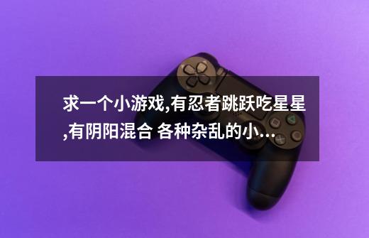 求一个小游戏,有忍者跳跃吃星星,有阴阳混合 各种杂乱的小游戏都集中在一个小游戏,好像是在3366-第1张-游戏信息-龙启网
