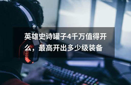 英雄史诗罐子4千万值得开么,最高开出多少级装备-第1张-游戏信息-龙启网