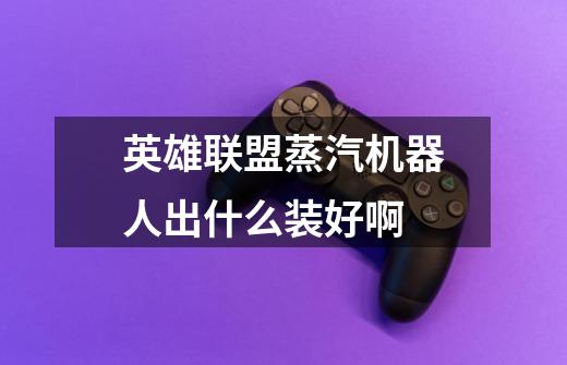 英雄联盟蒸汽机器人出什么装好啊-第1张-游戏信息-龙启网