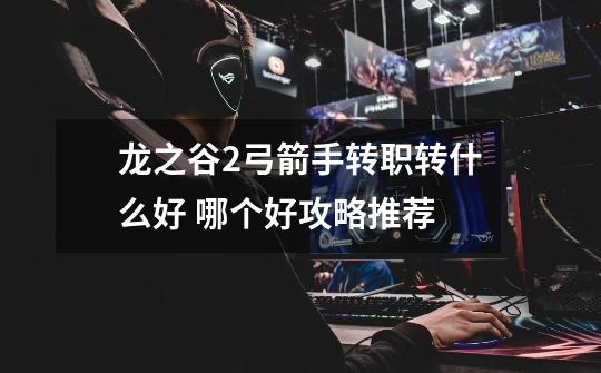 龙之谷2弓箭手转职转什么好 哪个好攻略推荐-第1张-游戏信息-龙启网