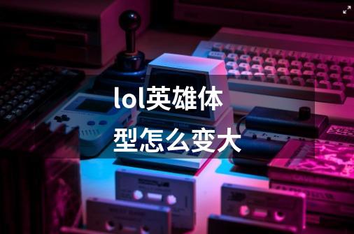 lol英雄体型怎么变大-第1张-游戏信息-龙启网