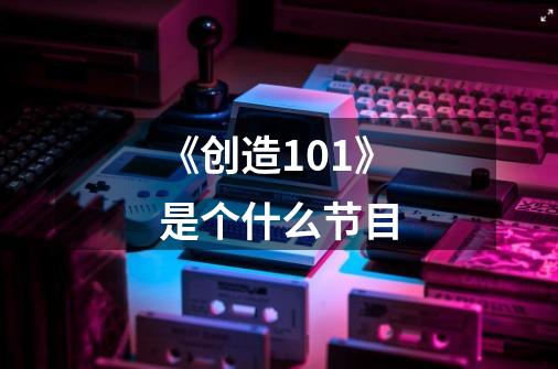 《创造101》是个什么节目-第1张-游戏信息-龙启网