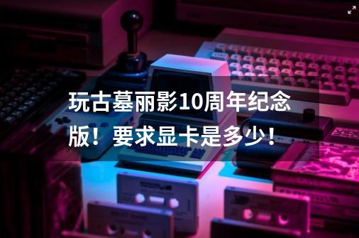 玩古墓丽影10周年纪念版!要求显卡是多少!-第1张-游戏信息-龙启网