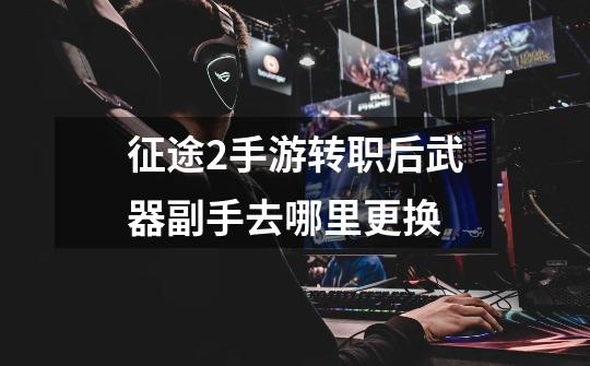 征途2手游转职后武器副手去哪里更换-第1张-游戏信息-龙启网