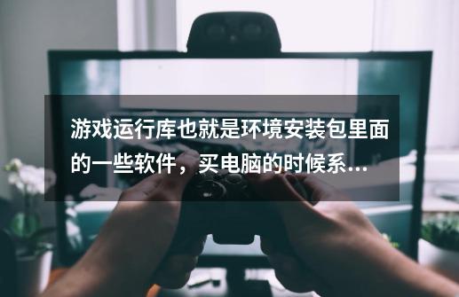 游戏运行库也就是环境安装包里面的一些软件，买电脑的时候系统里就有么-第1张-游戏信息-龙启网