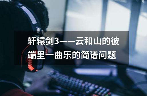 轩辕剑3——云和山的彼端里一曲乐的简谱问题-第1张-游戏信息-龙启网