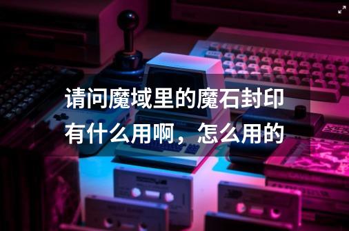请问魔域里的魔石封印有什么用啊，怎么用的-第1张-游戏信息-龙启网
