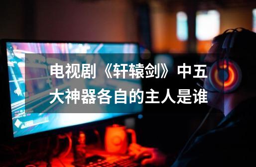 电视剧《轩辕剑》中五大神器各自的主人是谁-第1张-游戏信息-龙启网