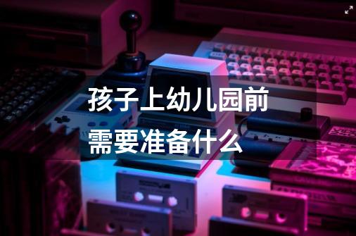 孩子上幼儿园前需要准备什么-第1张-游戏信息-龙启网