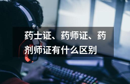 药士证、药师证、药剂师证有什么区别-第1张-游戏信息-龙启网