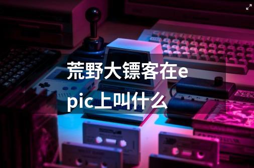 荒野大镖客在epic上叫什么-第1张-游戏信息-龙启网