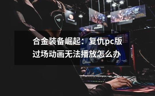 合金装备崛起:复仇pc版过场动画无法播放怎么办-第1张-游戏信息-龙启网