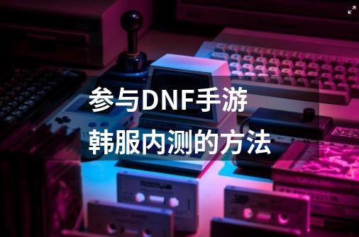 参与DNF手游韩服内测的方法-第1张-游戏信息-龙启网