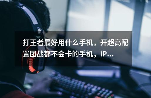打王者最好用什么手机,开超高配置团战都不会卡的手机,iPhone除外,还有什么别的手机-第1张-游戏信息-龙启网